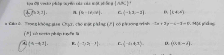 tọa độ vectơ pháp tuyến của của mặt phầng (ABC)?
A. (1;2;2). B. (8;-16;16). C. (-1;2;-2), D. (1;4;4). 
» Câu 2. Trong không gian Oxyz , cho mặt phẳng (P) có phương trình -2x+2y-z-3=0. Mặt phầng
(P) có vectơ pháp tuyến là
A (4;-4;2). B. (-2;2;-3). C. (-4;4;2). D. (0;0;-3).