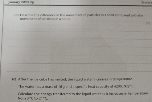 January 2023 2p States 
(b) Describe the difference in the movement of particles in a solid compared with the 
movement of particles in a liquid. 
2 
_ 
_ 
_ 
_ 
_ 
_ 
(c) After the ice cube has melted, the liquid water increases in temperature. 
The water has a mass of 16g and a specific heat capacity of 4200j/kg°C. 
Calculate the energy transferred to the liquid water as it increases in temperature 
from 3°C to 21°C.