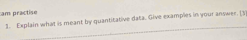 am practise 
_ 
1. Explain what is meant by quantitative data. Give examples in your answer. [3]