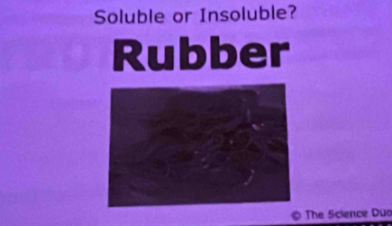 Soluble or Insoluble? 
Rubber 
© The Science Duo