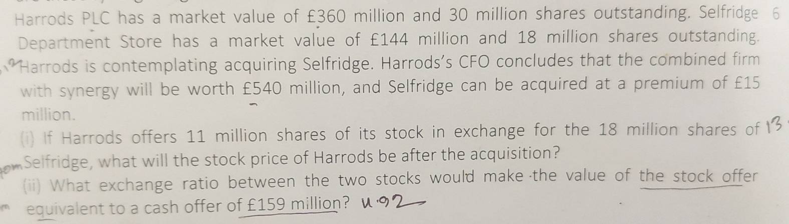 Harrods PLC has a market value of £360 million and 30 million shares outstanding. Selfridge 6
Department Store has a market value of £144 million and 18 million shares outstanding. 
Harrods is contemplating acquiring Selfridge. Harrods's CFO concludes that the combined firm 
with synergy will be worth £540 million, and Selfridge can be acquired at a premium of £15
million. 
(i) If Harrods offers 11 million shares of its stock in exchange for the 18 million shares of 
a Selfridge, what will the stock price of Harrods be after the acquisition? 
(ii) What exchange ratio between the two stocks would make the value of the stock offer 
equivalent to a cash offer of £159 million?