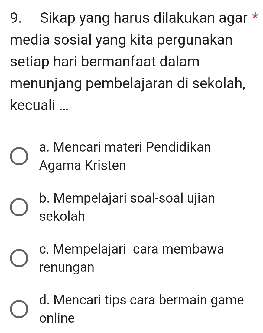 Sikap yang harus dilakukan agar *
media sosial yang kita pergunakan
setiap hari bermanfaat dalam
menunjang pembelajaran di sekolah,
kecuali ...
a. Mencari materi Pendidikan
Agama Kristen
b. Mempelajari soal-soal ujian
sekolah
c. Mempelajari cara membawa
renungan
d. Mencari tips cara bermain game
online