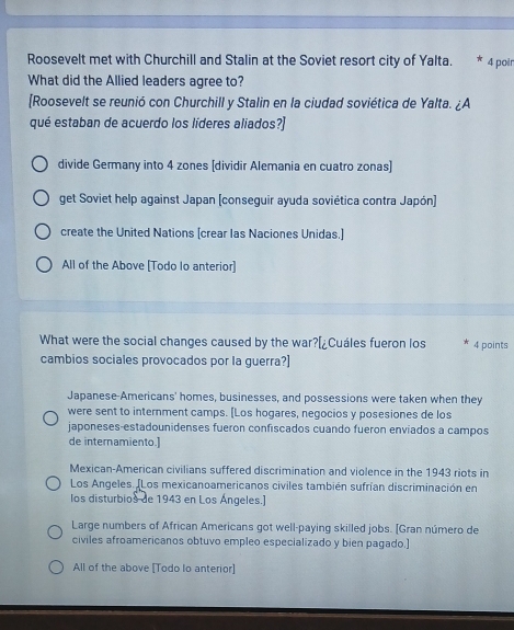 Roosevelt met with Churchill and Stalin at the Soviet resort city of Yalta. 4 poir
What did the Allied leaders agree to?
[Roosevelt se reunió con Churchill y Stalin en la ciudad soviética de Yalta. ¿A
qué estaban de acuerdo los líderes aliados?]
divide Germany into 4 zones [dividir Alemania en cuatro zonas]
get Soviet help against Japan (conseguir ayuda soviética contra Japón]
create the United Nations [crear las Naciones Unidas.]
All of the Above [Todo lo anterior]
What were the social changes caused by the war?[¿Cuáles fueron los 4 points
cambios sociales provocados por la guerra?]
Japanese-Americans' homes, businesses, and possessions were taken when they
were sent to internment camps. [Los hogares, negocios y posesiones de los
japoneses-estadounidenses fueron confiscados cuando fueron enviados a campos
de internamiento.]
Mexican-American civilians suffered discrimination and violence in the 1943 riots in
Los Angeles. (Los mexicanoamericanos civiles también sufrían discriminación en
los disturbios de 1943 en Los Ángeles.]
Large numbers of African Americans got well-paying skilled jobs. [Gran número de
civiles afroamericanos obtuvo empleo especializado y bien pagado.]
All of the above [Todo lo anterior]