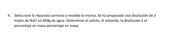 Seleccione la repuesta correcta y revalide la misma. Se ha preparado una disolución de 3
moles de NaCl en 650g de agua. Determinar el soluto, el solvente, la disolución y el 
porcentaje en masa porcentaje en masa