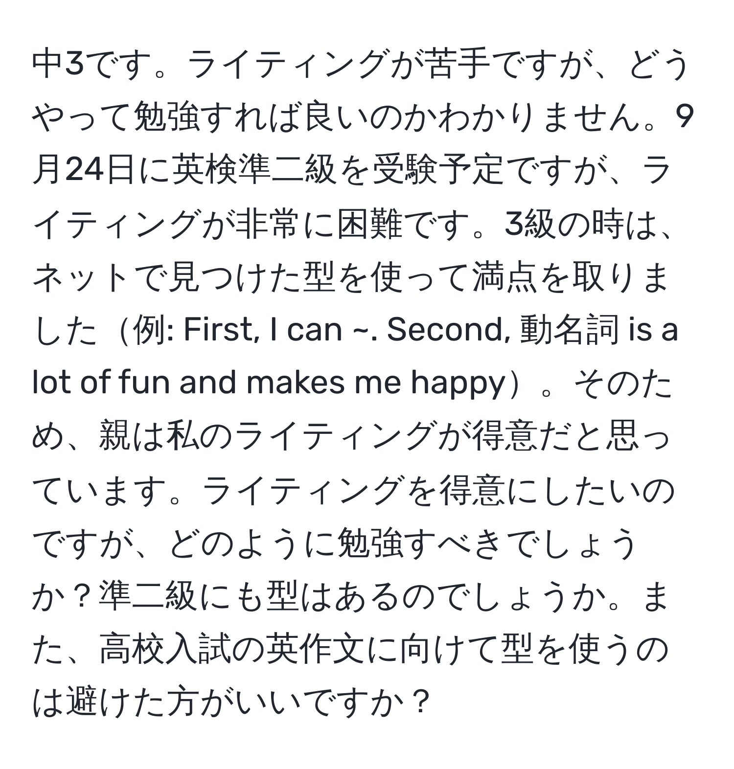 中3です。ライティングが苦手ですが、どうやって勉強すれば良いのかわかりません。9月24日に英検準二級を受験予定ですが、ライティングが非常に困難です。3級の時は、ネットで見つけた型を使って満点を取りました例: First, I can ~. Second, 動名詞 is a lot of fun and makes me happy。そのため、親は私のライティングが得意だと思っています。ライティングを得意にしたいのですが、どのように勉強すべきでしょうか？準二級にも型はあるのでしょうか。また、高校入試の英作文に向けて型を使うのは避けた方がいいですか？