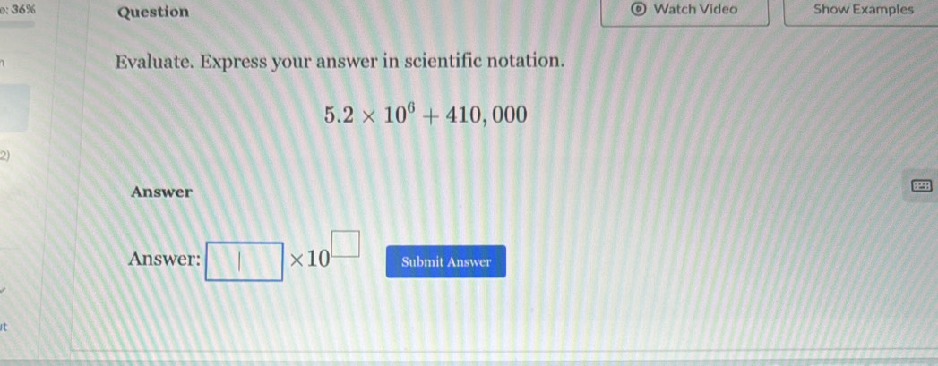 e: 36% Question Watch Video Show Examples 
Evaluate. Express your answer in scientific notation.
5.2* 10^6+410,000
21 
Answer 
Answer: □ * 10^(□) Submit Answer 
it