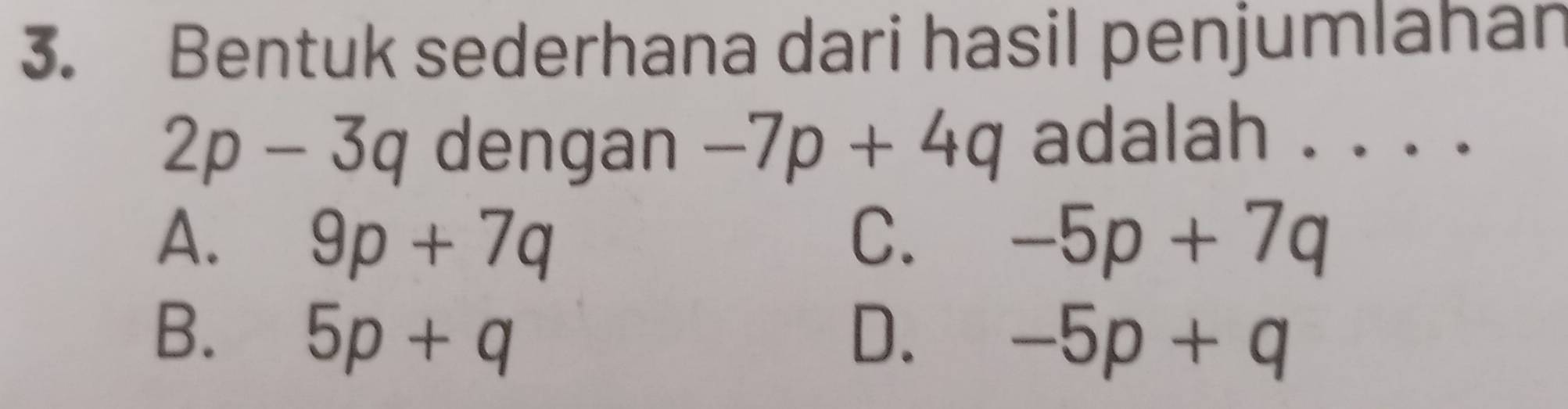 Bentuk sederhana dari hasil penjumlahan
2p-3q dengan -7p+4q adalah . . . .
A. 9p+7q C. -5p+7q
B. 5p+q D. -5p+q