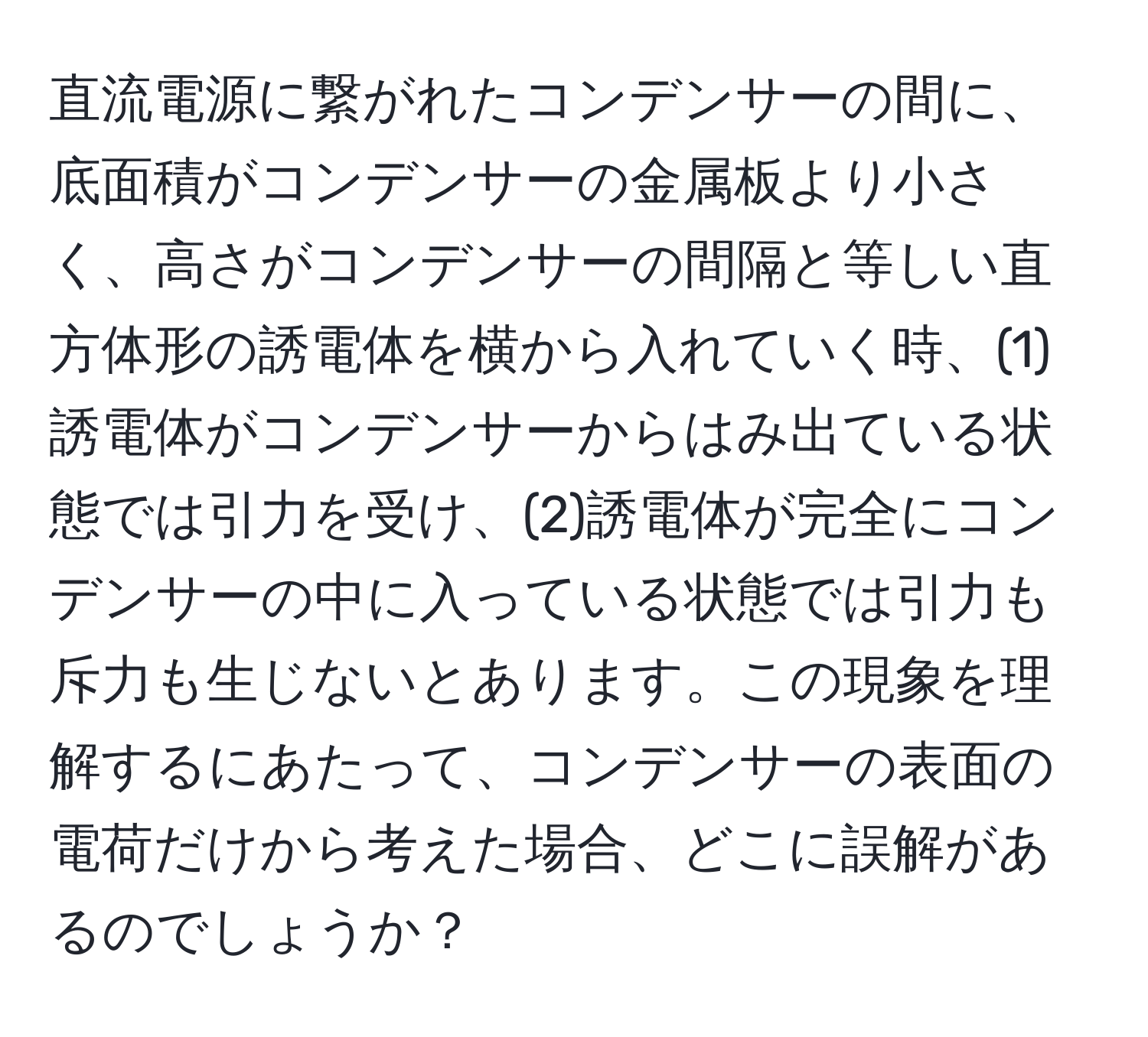 直流電源に繋がれたコンデンサーの間に、底面積がコンデンサーの金属板より小さく、高さがコンデンサーの間隔と等しい直方体形の誘電体を横から入れていく時、(1)誘電体がコンデンサーからはみ出ている状態では引力を受け、(2)誘電体が完全にコンデンサーの中に入っている状態では引力も斥力も生じないとあります。この現象を理解するにあたって、コンデンサーの表面の電荷だけから考えた場合、どこに誤解があるのでしょうか？