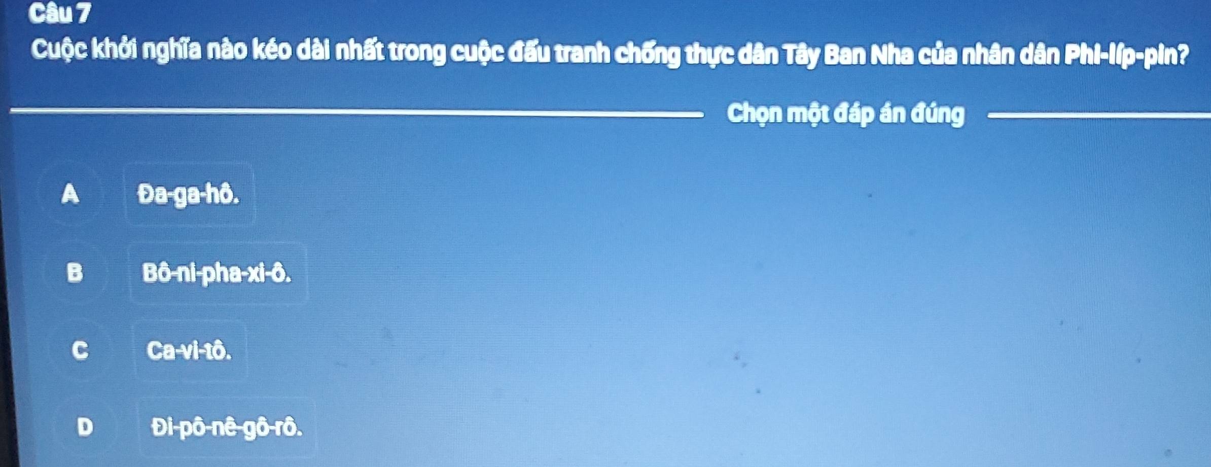 Cuộc khởi nghĩa nào kéo dài nhất trong cuộc đấu tranh chống thực dân Tây Ban Nha của nhân dân Phi-líp-pin?
_
Chọn một đáp án đúng
_
_
A Đa-ga-hô.
B Bô-ni-pha-xi-ô.
C Ca-vi-tô.
D Đi-pô-nê-gô-rô.