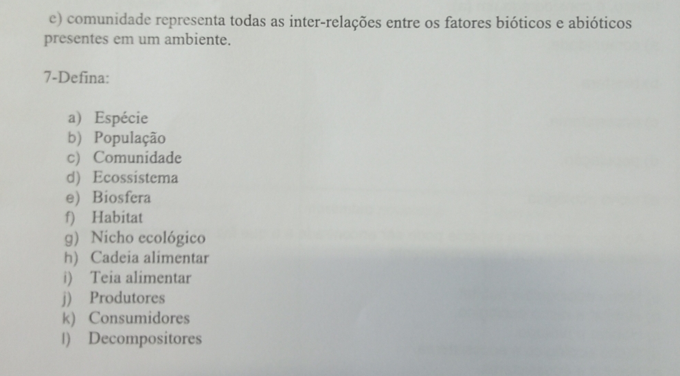 comunidade representa todas as inter-relações entre os fatores bióticos e abióticos 
presentes em um ambiente. 
7-Defina: 
a) Espécie 
b) População 
c) Comunidade 
d) Ecossistema 
e) Biosfera 
f) Habitat 
g) Nicho ecológico 
h) Cadeia alimentar 
i) Teia alimentar 
j) Produtores 
k) Consumidores 
l) Decompositores