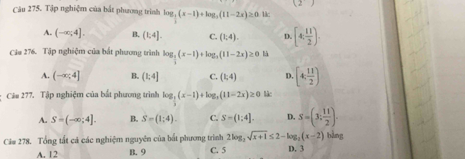 (2) 
Câu 275. Tập nghiệm của bất phương trình log _ 1/3 (x-1)+log _3(11-2x)≥ 0 là:
A. (-∈fty ;4]. B, (1;4]. C. (1;4). D. [4; 11/2 ). 
Câu 276. Tập nghiệm của bất phương trình log _ 1/3 (x-1)+log _3(11-2x)≥ 0 là
A. (-∈fty ;4] B. (1;4] C. (1;4) D. [4; 11/2 )
Câu 277. Tập nghiệm của bất phương trình log _ 1/3 (x-1)+log _3(11-2x)≥ 0 là:
A. S=(-∈fty ;4]. B. S=(1;4). C. S=(1;4]. D. S=(3; 11/2 ). 
Câu 278. Tổng tất cả các nghiệm nguyên của bất phương trình 2log _2sqrt(x+1)≤ 2-log _2(x-2) D. 3 bằng
A. 12 B. 9 C. 5