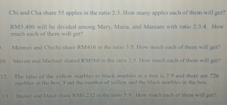 Chi and Cha share 55 apples in the ratio 2:3. How many apples each of them will get?
RM5,400 will be divided among Mary, Maria, and Maniam with ratio 2:3:4 How 
much each of them will get? 
Meimei and Chichi share RM416 in the ratio 3:5. How much each of them will get? 
10. Steven and Michael shared RM560 in the ratio 2:5 How much each of them will get? 
12. The ratio of the yellow marbles to black marbles in a box is 2:9 and there are 726
marbles in the box. Find the number of yellow and the black marbles in the box. 
13. Daniel and Daud share RM1.232 in the ratio 5.9. How much each of them will get?