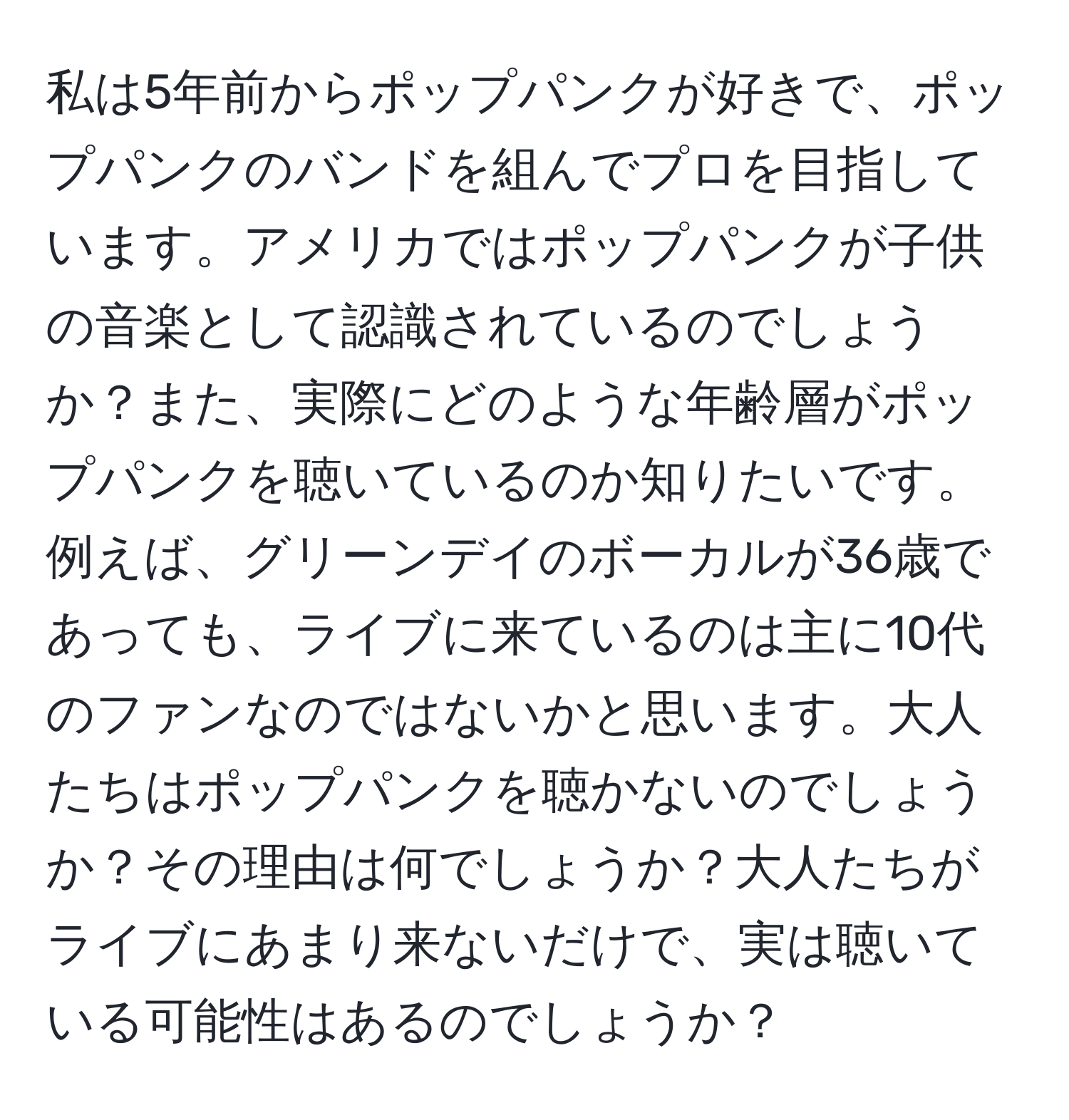 私は5年前からポップパンクが好きで、ポップパンクのバンドを組んでプロを目指しています。アメリカではポップパンクが子供の音楽として認識されているのでしょうか？また、実際にどのような年齢層がポップパンクを聴いているのか知りたいです。例えば、グリーンデイのボーカルが36歳であっても、ライブに来ているのは主に10代のファンなのではないかと思います。大人たちはポップパンクを聴かないのでしょうか？その理由は何でしょうか？大人たちがライブにあまり来ないだけで、実は聴いている可能性はあるのでしょうか？