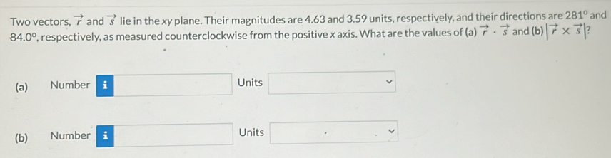 Two vectors, vector r and vector s lie in the xy plane. Their magnitudes are 4.63 and 3.59 units, respectively, and their directions are 281° and
84.0° , respectively, as measured counterclockwise from the positive x axis. What are the values of (a)vector r· vector s and (b)|vector r* vector s|
(a) Number □ Units □
(b) Number □ Units □