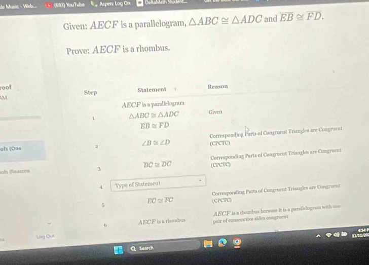 le Musz - Web... (693) YouTube Asper: Log On DeltaMäth Stude 
Given: AECF is a parallelogram, △ ABC≌ △ ADC and overline EB≌ overline FD. 
Prove: AECF is a rhombus. 
roof Reason 
Step Statement 
M
AECF is a parallelogram 
1 △ ABC≌ △ ADC Given
overline EB≌ overline FD
ofs (One ∠ B≌ ∠ D Corresponding Parts of Congruent Triangles are Congruent 
(CPCTC) 
ofs (Reasons 3 overline BC≌ overline DC (CPCTC) Corresponding Parts of Congruent Triangles are Congruent 
4 Type of Statement 
Corresponding Parts of Congruent Triangles are Congruent
overline EC≌ overline FC (CPCTC) 
5 
6 AECF is a rbumbus AECF is a rhombus because it is a parallelogram with one 
Log Out pair of consecutive sides congruent 
2 454 
Search