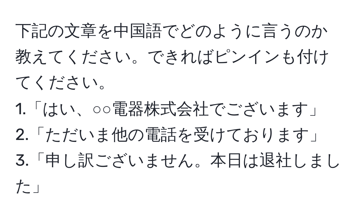 下記の文章を中国語でどのように言うのか教えてください。できればピンインも付けてください。  
1.「はい、○○電器株式会社でございます」  
2.「ただいま他の電話を受けております」  
3.「申し訳ございません。本日は退社しました」