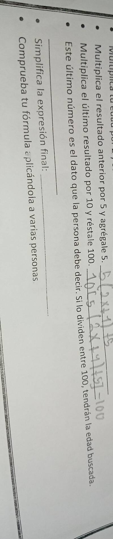 Multiplica el resultado anterior por 5 y agrégale 5. 
_ 
Multiplica el último resultado por 10 y réstale 100. 
_ 
Este último número es el dato que la persona debe decir. Si lo dividen entre 100, tendrán la edad buscada. 
_ 
Simplifica la expresión final: 
_ 
Comprueba tu fórmula aplicándola a varias personas