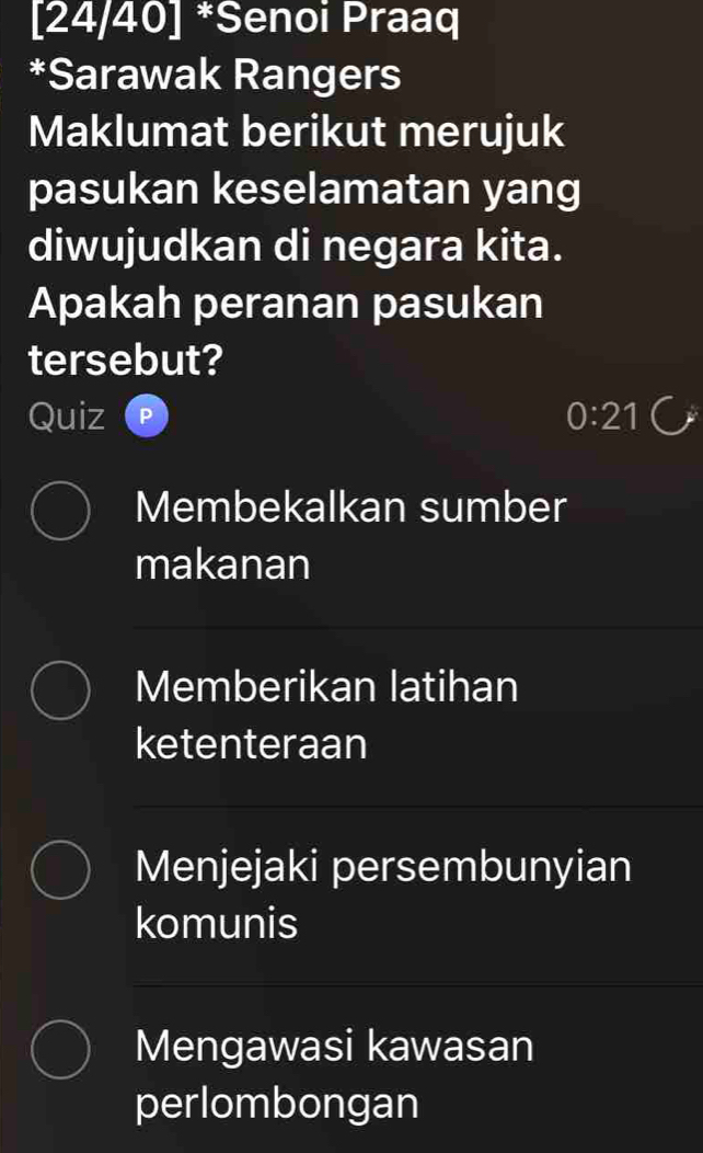 [24/40] *Senoi Praaq
*Sarawak Rangers
Maklumat berikut merujuk
pasukan keselamatan yang
diwujudkan di negara kita.
Apakah peranan pasukan
tersebut?
Quiz 0:21
Membekalkan sumber
makanan
Memberikan latihan
ketenteraan
Menjejaki persembunyian
komunis
Mengawasi kawasan
perlombongan