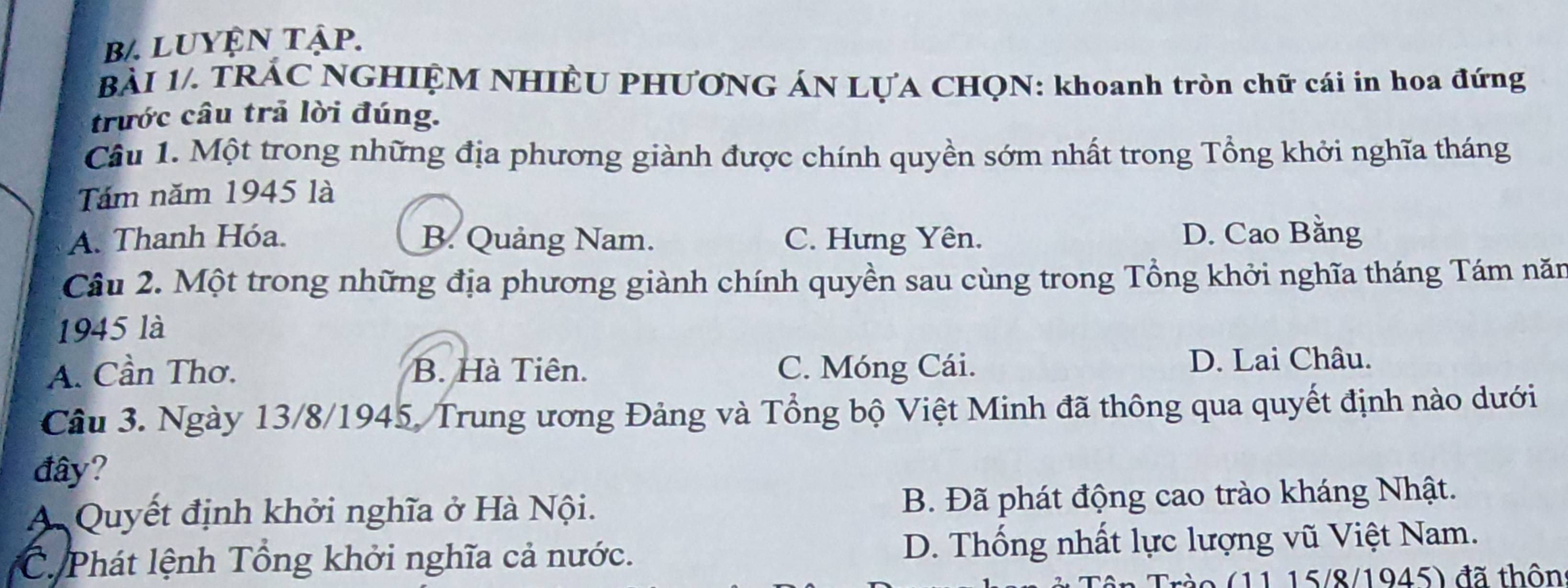 b/. luyện tập.
BÀI 1/. TRÁC NGHIỆM NHIÊU PHƯƠNG ÁN LỤA CHQN: khoanh tròn chữ cái in hoa đứng
trước câu trả lời đúng.
Câu 1. Một trong những địa phương giành được chính quyền sớm nhất trong Tổng khởi nghĩa tháng
Tám năm 1945 là
A. Thanh Hóa. B. Quảng Nam. C. Hưng Yên. D. Cao Bằng
Câu 2. Một trong những địa phương giành chính quyền sau cùng trong Tổng khởi nghĩa tháng Tám năn
1945 là
A. Cần Thơ. B. Hà Tiên. C. Móng Cái. D. Lai Châu.
Câu 3. Ngày 13/8/1945, Trung ương Đảng và Tổng bộ Việt Minh đã thông qua quyết định nào dưới
đây?
A Quyết định khởi nghĩa ở Hà Nội. B. Đã phát động cao trào kháng Nhật.
C. Phát lệnh Tổng khởi nghĩa cả nước. D. Thống nhất lực lượng vũ Việt Nam.
1 1 15/8/1945) đã thôn