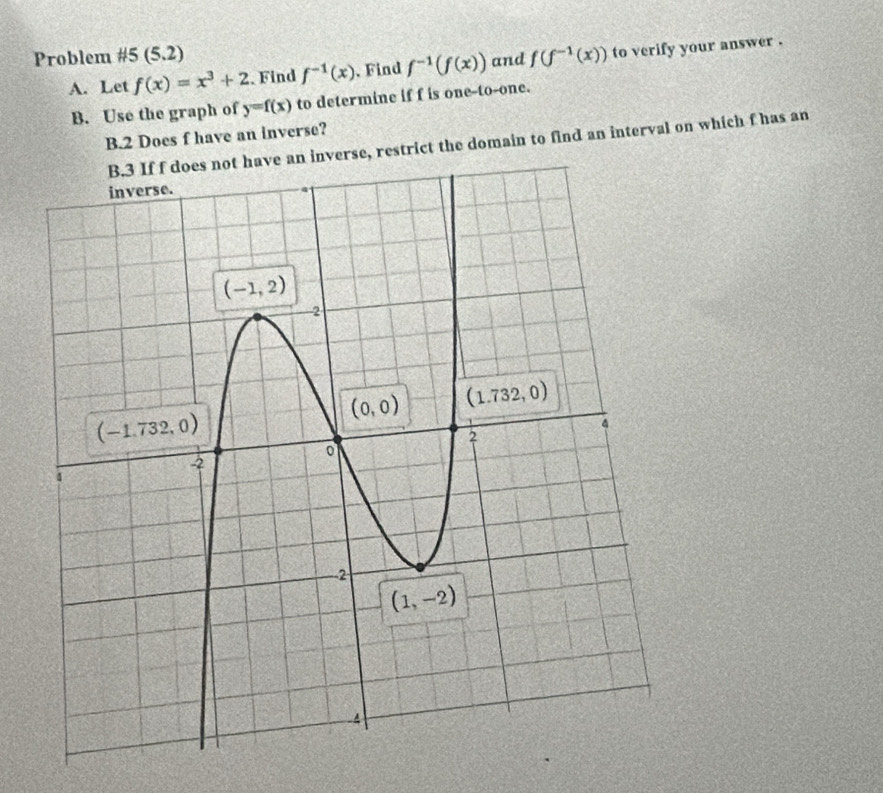 Problem #5 (5.2) f(f^(-1)(x)) to verify your answer .
A. Let f(x)=x^3+2 Find f^(-1)(x).Find f^(-1)(f(x)) and
B. Use the graph of y=f(x) to determine if f is one-to-one.
B.2 Does f have an inverse?
e an inverse, restrict the domain to find an interval on which f has an