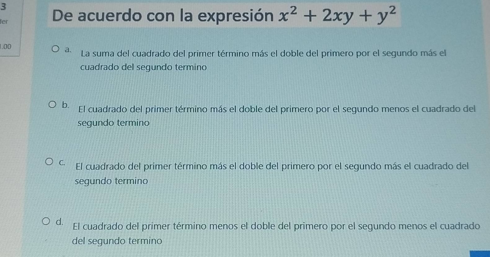 ier
De acuerdo con la expresión x^2+2xy+y^2
1.00
a. La suma del cuadrado del primer término más el doble del primero por el segundo más el
cuadrado del segundo termino
b. El cuadrado del primer término más el doble del primero por el segundo menos el cuadrado del
segundo termino
C. El cuadrado del primer término más el doble del primero por el segundo más el cuadrado del
segundo termino
d. El cuadrado del primer término menos el doble del primero por el segundo menos el cuadrado
del segundo termino