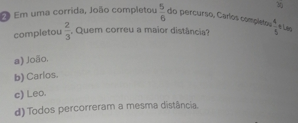 30
20 Em uma corrida, João completou  5/6  do percurso, Carlos completou
completou  2/3 . Quem correu a maior distância?
 4/5  e Leo
a) João.
b) Carlos.
c) Leo.
d)Todos percorreram a mesma distância.