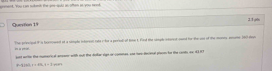 gnment. You can submit the pre-quiz as often as you need. 
2.5 pts 
Question 19 
The principal P is borrowed at a simple interest rate r for a period of time t. Find the simple interest owed for the use of the money, assume 360 days
in a year. 
just write the numerical answer with out the dollar sign or commas, use two decimal places for the cents. ex: 43.97
P=$260, r=4% , t=3 years