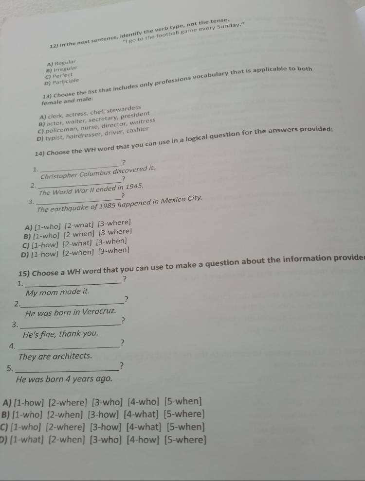 "I go to the football game every Sunday."
12) In the next sentence, identify the verb type, not the tense.
A) Regular
C) Perfect B) Irreguiar
D) Participle
female and male: 13) Choose the list that includes only professions vocabulary that is applicable to both
A) clerk, actress, chef, stewardess
B) actor, waiter, secretary, president
C) policeman, nurse, director, waitress
D) typist, hairdresser, driver, cashier
14) Choose the WH word that you can use in a logical question for the answers provided:
_
?
1.
_
Christopher Columbus discovered it.
?
2.
The World War II ended in 1945.
?
3.
_The earthquake of 1985 happened in Mexico City.
A) [1-who] [2-what] [3-where]
B) [1-who] [2-when] [3-where]
C) [1-how] [2-what] [3-when]
D) [1-how] [2-when] [3-when]
15) Choose a WH word that you can use to make a question about the information provide
?
1._
My mom made it.
?
2._
He was born in Veracruz.
3._
?
He's fine, thank you.
4._
?
They are architects.
5._
?
He was born 4 years ago.
A) [1-how] [2-where] [3-who] [4-who] [5-when]
B) [1-who] [2-when] [3-how] [4-what] [5-where]
C) [1-who] [2-where] [3-how] [4-what] [5-when]
D) [1-what] [2-when] [3-who] [4-how] [5-where]