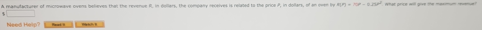 A manufacturer of microwave ovens believes that the revenue R, in dollars, the company receives is related to the price P, in dollars, of an oven by R(P)=70P-0.25P^2 What price will give the maximum revenue?
$
Need Help? Read It Watch It