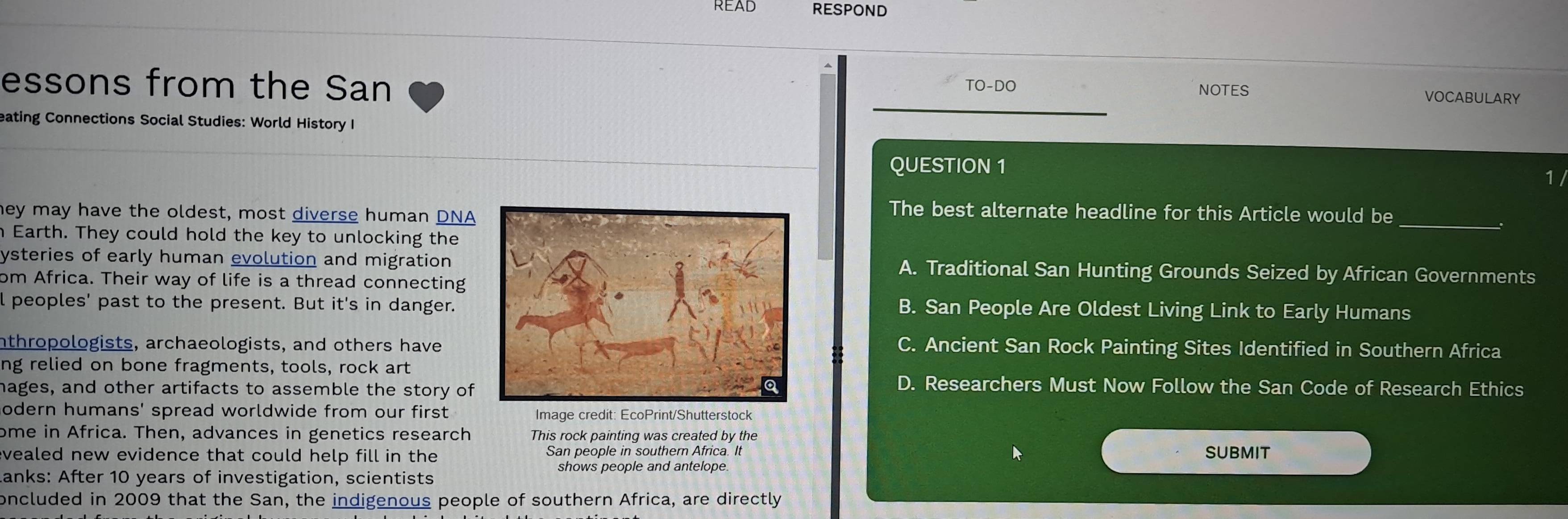 READ RESPOND
essons from the San TO-DO VOCABULARY
NOTES
eating Connections Social Studies: World History I
QUESTION 1
1 
hey may have the oldest, most diverse human DNA
The best alternate headline for this Article would be
n Earth. They could hold the key to unlocking the
_
ysteries of early human evolution and migration A. Traditional San Hunting Grounds Seized by African Governments
om Africa. Their way of life is a thread connecting
l peoples' past to the present. But it's in danger.B. San People Are Oldest Living Link to Early Humans
nthropologists, archaeologists, and others haveC. Ancient San Rock Painting Sites Identified in Southern Africa
ng relied on bone fragments, tools, rock art
mages, and other artifacts to assemble the story of
D. Researchers Must Now Follow the San Code of Research Ethics
odern humans' spread worldwide from our first. Image credit: EcoPrint/Shutterstock
ome in Africa. Then, advances in genetics research This rock painting was created by the
evealed new evidence that could help fill in the San people in southern Africa. It SUBMIT
shows people and antelope.
Lanks: After 10 years of investigation, scientists
oncluded in 2009 that the San, the indigenous people of southern Africa, are directly