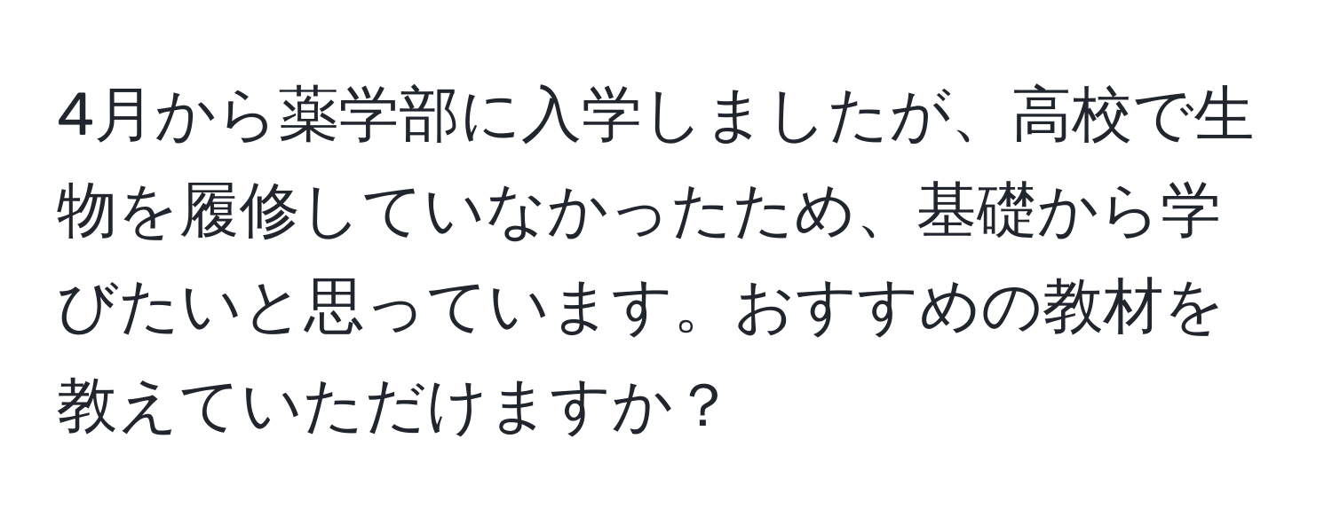 4月から薬学部に入学しましたが、高校で生物を履修していなかったため、基礎から学びたいと思っています。おすすめの教材を教えていただけますか？