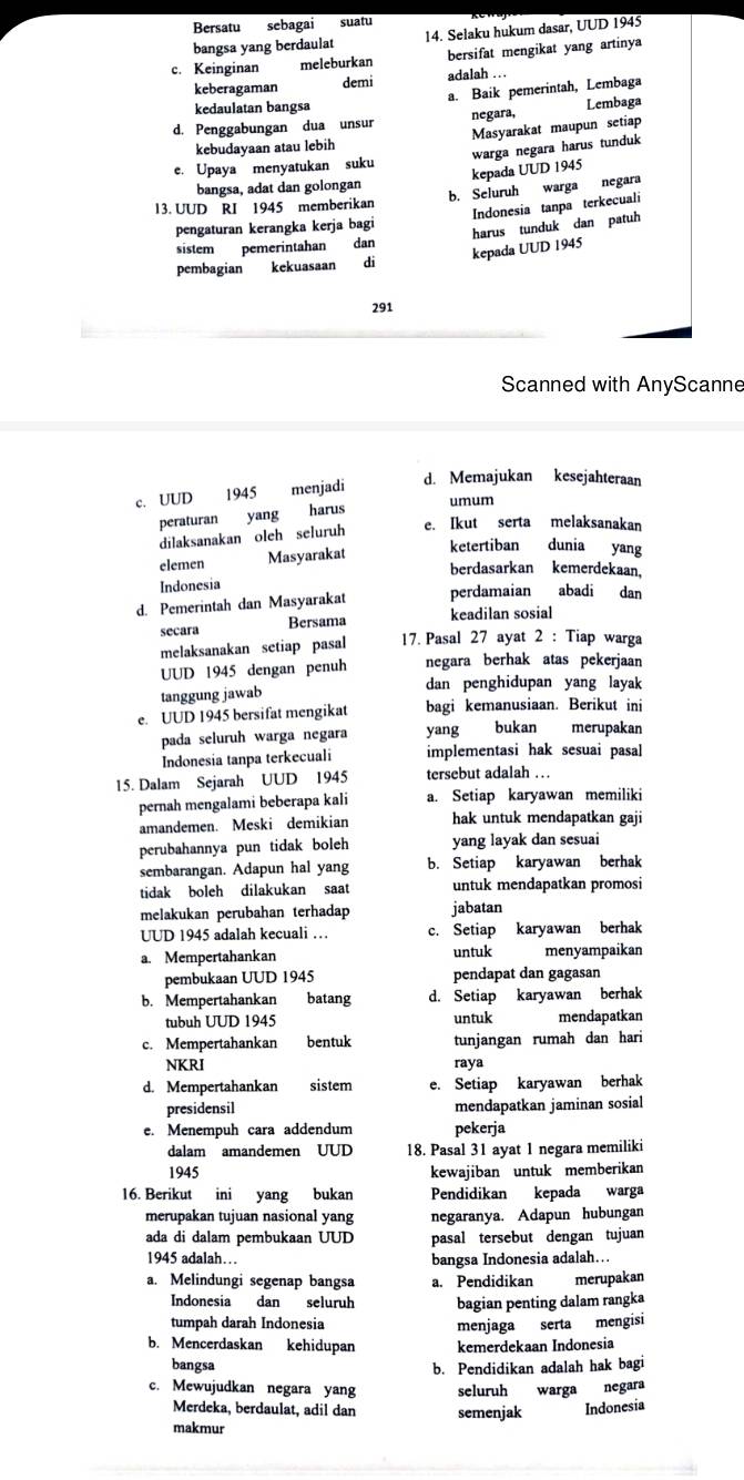 Bersatu sebagai suatu
bangsa yang berdaulat 14. Selaku hukum dasar, UUD 1945
c. Keinginan meleburkan bersifat mengikat yang artinya
keberagaman demi adalah . . .
a. Baik pemerintah, Lembaga
kedaulatan bangsa
d. Penggabungan dua unsur negara, Lembaga
kebudayaan atau lebih Masyarakat maupun setiap
e. Upaya menyatukan suku
kepada UUD 1945 warga negara harus tunduk
bangsa, adat dan golongan
b. Seluruh warga negara
Indonesia tanpa terkecuali
13. UUD RI 1945 memberikan
pengaturan kerangka kerja bagi
sistem pemerintahan dan
kepada UUD 1945 harus tunduk dan patuh
pembagian kekuasaan  di
291
Scanned with AnyScanne
c. UUD 1945 menjadi d. Memajukan kesejahteraan
peraturan yang harus
umum
dilaksanakan oleh seluruh
e. Ikut serta melaksanakan
elemen Masyarakat
ketertiban dunia yang
berdasarkan kemerdekaan.
Indonesia
d. Pemerintah dan Masyarakat perdamaian abadi dan
secara Bersama keadilan sosial
melaksanakan setiap pasal  17. Pasal 27 ayat 2 : Tiap warga
UUD 1945 dengan penuh negara berhak atas pekerjaan
tanggung jawab dan penghidupan yang layak
e. UUD 1945 bersifat mengikat bagi kemanusiaan. Berikut ini
pada seluruh warga negara yang bukan merupakan
Indonesia tanpa terkecuali implementasi hak sesuai pasal
15. Dalam Sejarah UUD 1945 tersebut adalah …
pernah mengalami beberapa kali a. Setiap karyawan memiliki
amandemen. Meski demikian hak untuk mendapatkan gaji
perubahannya pun tidak boleh yang layak dan sesuai
sembarangan. Adapun hal yang b. Setiap karyawan berhak
tidak boleh dilakukan saat untuk mendapatkan promosi
melakukan perubahan terhadap jabatan
UUD 1945 adalah kecuali … c. Setiap karyawan berhak
a. Mempertahankan untuk menyampaikan
pembukaan UUD 1945 pendapat dan gagasan
b. Mempertahankan batang d. Setiap karyawan berhak
tubuh UUD 1945 untuk mendapatkan
c. Mempertahankan bentuk tunjangan rumah dan hari
NKRI raya
d. Mempertahankan sistem e. Setiap karyawan berhak
presidensil mendapatkan jaminan sosial
e. Menempuh cara addendum pekerja
dalam amandemen UUD 18. Pasal 31 ayat 1 negara memiliki
1945 kewajiban untuk memberikan
16. Berikut ini yang bukan Pendidikan kepada warga
merupakan tujuan nasional yang negaranya. Adapun hubungan
ada di dalam pembukaan UUD pasal tersebut dengan tujuan
1945 adalah… bangsa Indonesia adalah…..
a. Melindungi segenap bangsa a. Pendidikan merupakan
Indonesia dan seluruh bagian penting dalam rangka
tumpah darah Indonesia menjaga serta mengisi
b. Mencerdaskan kehidupan kemerdekaan Indonesia
bangsa
b. Pendidikan adalah hak bagi
c. Mewujudkan negara yang seluruh warga negara
Merdeka, berdaulat, adil dan semenjak Indonesia
makmur