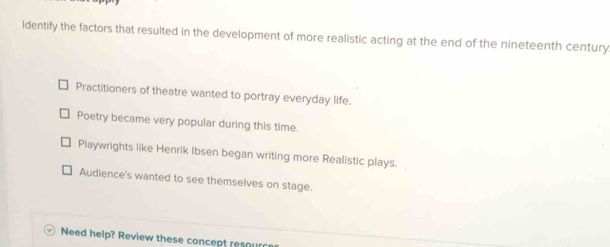 ldentify the factors that resulted in the development of more realistic acting at the end of the nineteenth century
Practitioners of theatre wanted to portray everyday life.
Poetry became very popular during this time.
Playwrights like Henrik Ibsen began writing more Realistic plays.
Audience's wanted to see themselves on stage.
Need help? Review these concept resourc