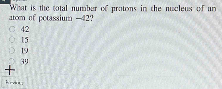 What is the total number of protons in the nucleus of an
atom of potassium - 42?
42
15
19
39
+
Previous