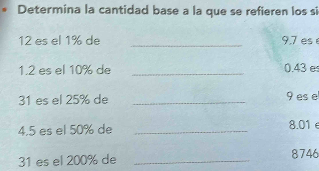 Determina la cantidad base a la que se refieren los si
12 es el 1% de _ 9.7 es 
1.2 es el 10% de _ 0.43 e
31 es el 25% de _ 9 ese 
4. 5 es el 50% de_
8.01 e
31 es el 200% de_
8746