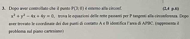 Dopo aver controllato che il punto P(3;0) è esterno alla circonf. (2,4 p.ti)
x^2+y^2-4x+4y=0 , trova le equazioni delle rette passanti per P tangenti alla circonferenza. Dopo 
aver trovato le coordinate dei due punti di contatto A e B identifica l’area di APBC. (rappresenta il 
problema sul piano cartesiano)