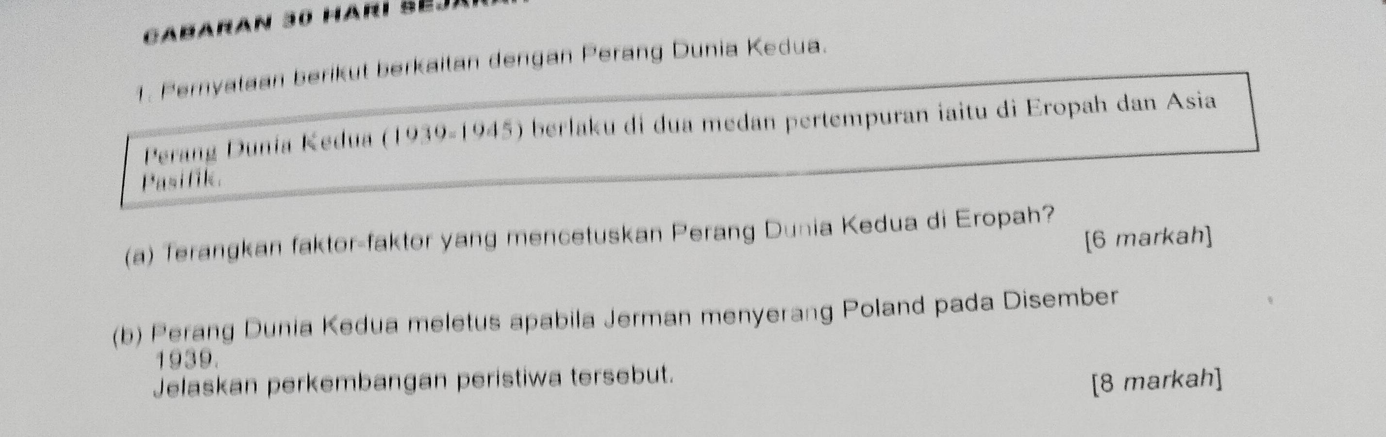 Ca baran 30 Hari Se 
1. Pernyalaan beriküt berkailan dengan Peräng Dunia Kedua. 
Perang Dunia Kedua (1939-1945) berlaku di dua medan pertempuran iaitu di Eropah dan Asia 
Pasifik. 
(a) Terangkan faktor-faktor yang mencetuskan Perang Dunia Kedua di Eropah? [6 markah] 
(b) Perang Dunia Kedua meletus apabila Jerman menyerang Poland pada Disember 
1939. 
Jelaskan perkembangan peristiwa tersebut. 
[8 markah]