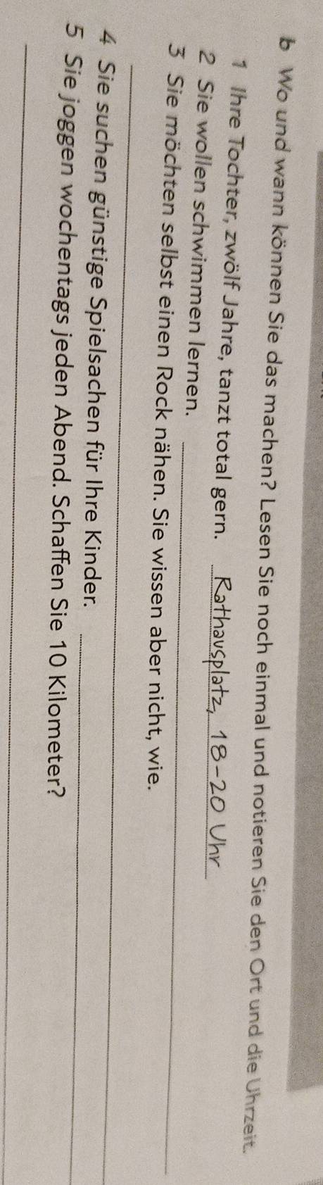 Wo und wann können Sie das machen? Lesen Sie noch einmal und notieren Sie den Ort und die Uhrzeit. 
1 Ihre Tochter, zwölf Jahre, tanzt total gern. 
_ 
_ 
2 Sie wollen schwimmen lernen. 
3 Sie möchten selbst einen Rock nähen. Sie wissen aber nicht, wie. 
_ 
_ 
4 Sie suchen günstige Spielsachen für Ihre Kinder. 
5 Sie joggen wochentags jeden Abend. Schaffen Sie 10 Kilometer? 
_