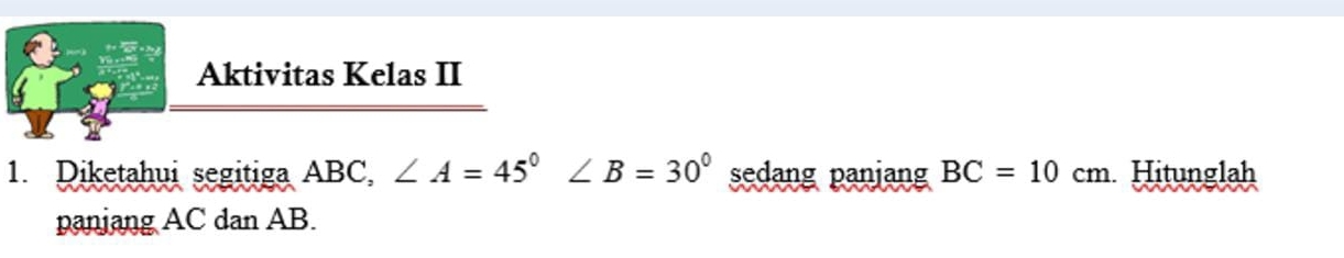 Aktivitas Kelas II 
1. Diketahui segitiga ABC, ∠ A=45° ∠ B=30° sedang panjang BC=10cm Hitunglah 
paniang AC dan AB.