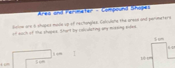 Area and Perimeter - Compound Shapes 
Below are 6 shapes made up of rectongles. Calculate the areas and perimeters 
of each of the shapes. Start by colculating any missing sides.
1 cm
4 cm 5 cm