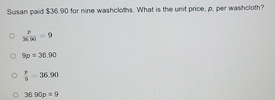 Susan paid $36.90 for nine washcloths. What is the unit price, p, per washcloth?
 p/36.90 =9
9p=36.90
 p/9 =36.90
36.90p=9