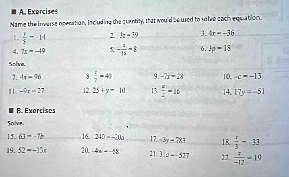 Exercises 
Name the inverse operation, including the quantity, that would be used to solve each equation. 
1.  y/5 =-14
2. -3z=39 3. 4x=-36
4. 7x=-49 5. - a/16 =8 6. 3p=18
Solve. 
9. -7x=28
7. 4x=96 8.  z/7 =40 10. -c=-13
11. -9x=27 12. 25+y=-10 13.  a/2 =16 14. 17y=-51
B. Exercises 
Solve. 
15. 63=-7b 16. -240=-20a 17. -3y=783 18.  x/3 =-33
19. 52=-13x 20. -4w=-68 21. 31a=-527
22.  z/-12 =19