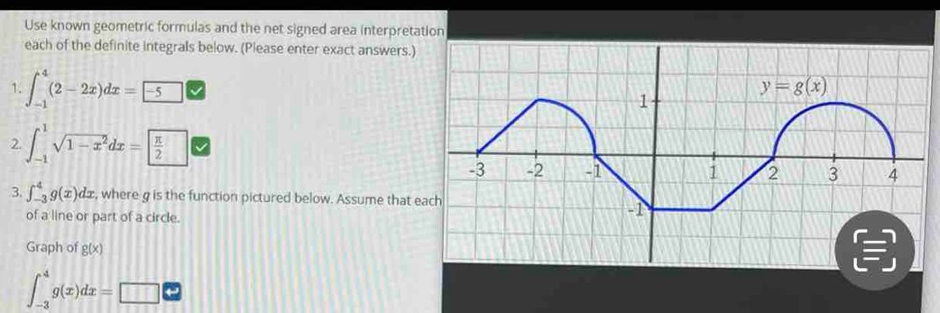 Use known geometric formulas and the net signed area interpretation
each of the definite integrals below. (Please enter exact answers.)
1. ∈t _(-1)^4(2-2x)dx=□ overline BD
2. ∈t _(-1)^1sqrt(1-x^2)dx= π /2 
3. ∈t _(-3)^4g(x)dx , where g is the function pictured below. Assume that e
of a line or part of a circle.
Graph of g(x)
∈t _(-3)^4g(x)dx=□