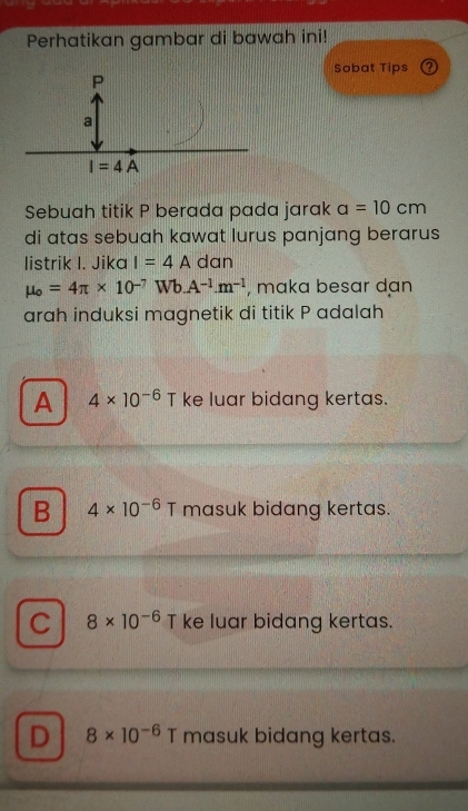 Perhatikan gambar di bawah ini!
Sobat Tips ③
Sebuah titik P berada pada jarak a=10cm
di atas sebuah kawat lurus panjang berarus
listrik I. Jika I=4Adan
mu _o=4π * 10^(-7)Wb.A^(-1).m^(-1) , maka besar dan
arah induksi magnetik di titik P adalah
A 4* 10^(-6) T ke luar bidang kertas.
B 4* 10^(-6) T masuk bidang kertas.
C 8* 10^(-6) T ke luar bidang kertas.
D 8* 10^(-6) T masuk bidang kertas.