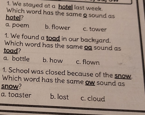 We stayed at a hotel last week.
Which word has the same 2 sound as
hotel?
a. poem b. flower c. tower
1. We found a toad in our backyard.
Which word has the same oa sound as
toad?
a. bottle b. how c. flown
1. School was closed because of the snow.
Which word has the same ow sound as
snow?
a. toaster b. lost c. cloud