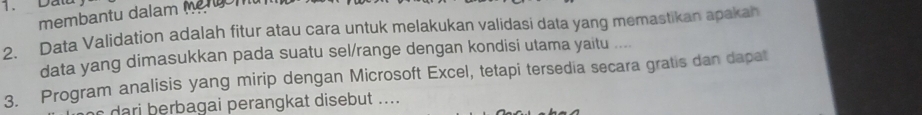 Data 
membantu dalam eron 
2. Data Validation adalah fitur atau cara untuk melakukan validasi data yang memastikan apakah 
data yang dimasukkan pada suatu sel/range dengan kondisi utama yaitu .... 
3. Program analisis yang mirip dengan Microsoft Excel, tetapi tersedia secara gratis dan dapat 
dari berbagai perangkat disebut ....