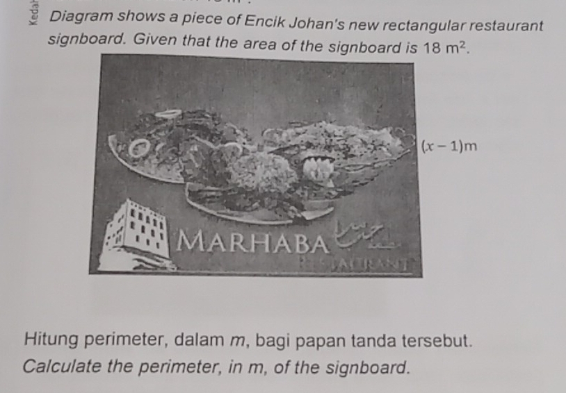 Diagram shows a piece of Encik Johan's new rectangular restaurant
signboard. Given that the area of the sign 18m^2.
Hitung perimeter, dalam m, bagi papan tanda tersebut.
Calculate the perimeter, in m, of the signboard.