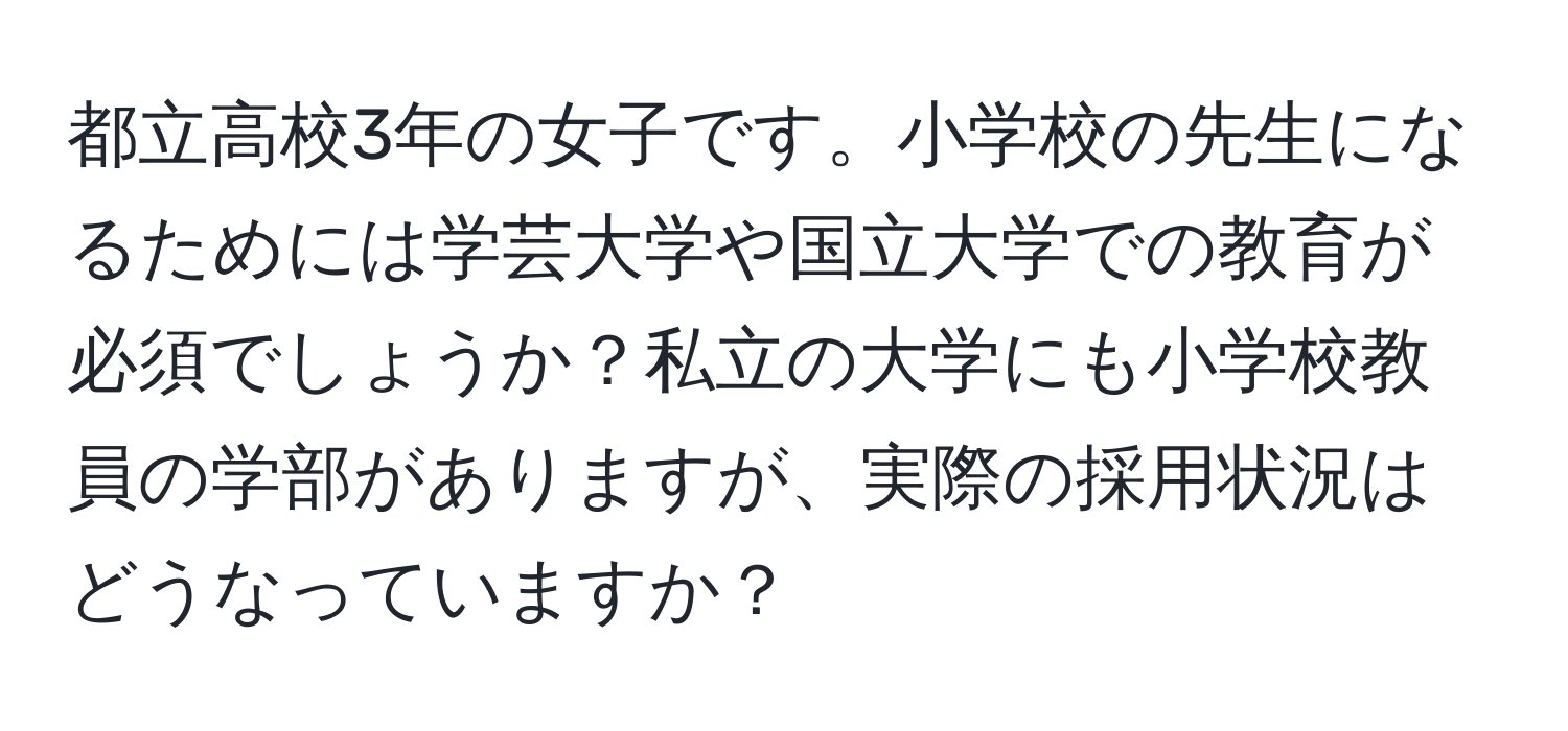 都立高校3年の女子です。小学校の先生になるためには学芸大学や国立大学での教育が必須でしょうか？私立の大学にも小学校教員の学部がありますが、実際の採用状況はどうなっていますか？