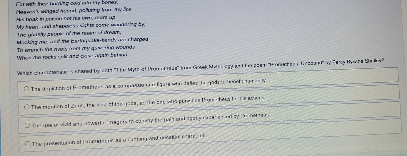Eat with their burning cold into my bones
Heaven's winged hound, polluting from thy lips
His beak in poison not his own, tears up
My heart; and shapeless sights come wandering by,
The ghastly people of the realm of dream,
Mocking me; and the Earthquake-fiends are charged
To wrench the rivets from my quivering wounds
When the rocks split and close again behind.
Which characteristic is shared by both ''The Myth of Prometheus'' from Greek Mythology and the poem 'Prometheus, Unbound" by Percy Bysshe Shelley?
The depiction of Prometheus as a compassionate figure who defies the gods to benefit humanity
The mention of Zeus, the king of the gods, as the one who punishes Prometheus for his actions
The use of vivid and powerful imagery to convey the pain and agony experienced by Prometheus
The presentation of Prometheus as a cunning and deceitful character