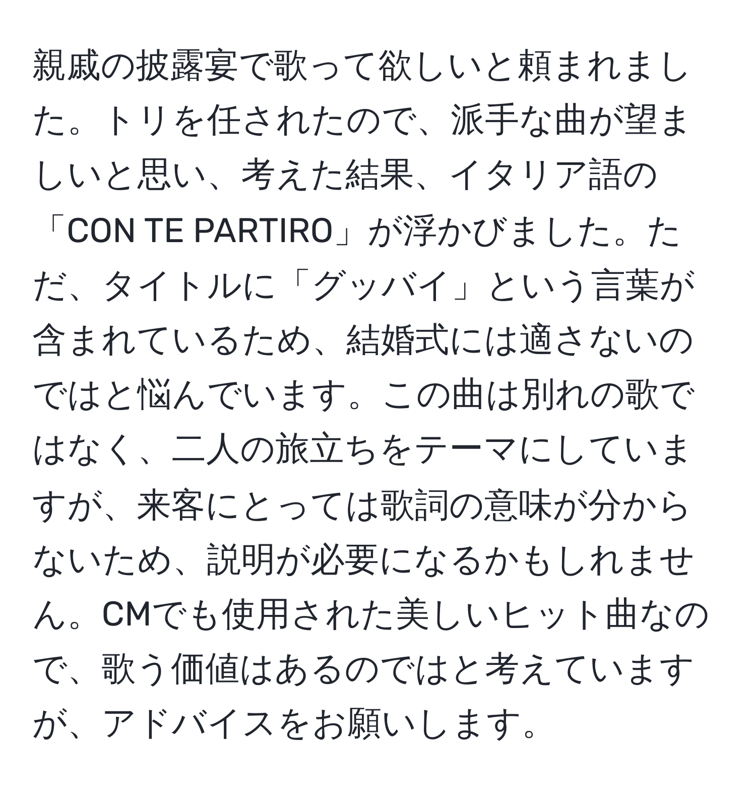 親戚の披露宴で歌って欲しいと頼まれました。トリを任されたので、派手な曲が望ましいと思い、考えた結果、イタリア語の「CON TE PARTIRO」が浮かびました。ただ、タイトルに「グッバイ」という言葉が含まれているため、結婚式には適さないのではと悩んでいます。この曲は別れの歌ではなく、二人の旅立ちをテーマにしていますが、来客にとっては歌詞の意味が分からないため、説明が必要になるかもしれません。CMでも使用された美しいヒット曲なので、歌う価値はあるのではと考えていますが、アドバイスをお願いします。